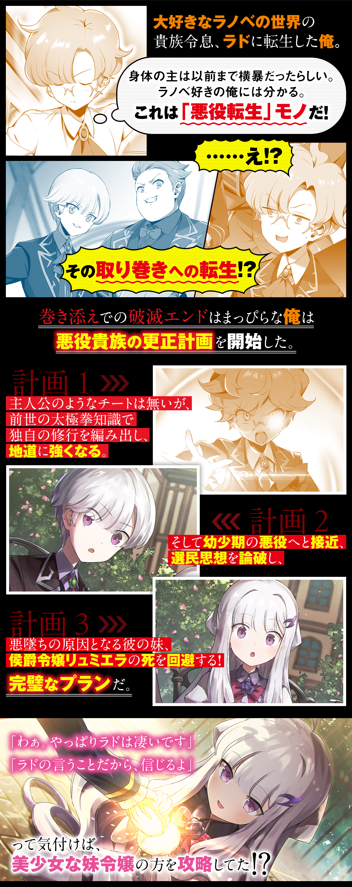 あらすじ内容：大好きなラノベの世界の貴族令息、ラドに転生した俺。身体の主は以前まで横暴だったらしい。ラノベ好きの俺には分かる。これは「悪役転生」モノだ！……え!?　その取り巻きへの転生!?巻き添えでの破滅エンドはまっぴらな俺は悪役貴族の更正計画を開始した。主人公のようなチートは無いが、前世の太極拳知識で独自の修行を編み出し、地道に強くなる。そして幼少期の悪役へと接近、選民思想を論破し、悪墜ちの原因となる彼の妹、侯爵令嬢リュミエラの死を回避する！完璧なプランだ。「わぁ。やっぱりラドは凄いです」「ラドの言うことだから、信じるよ」って気付けば、美少女な妹令嬢の方を攻略してた!?