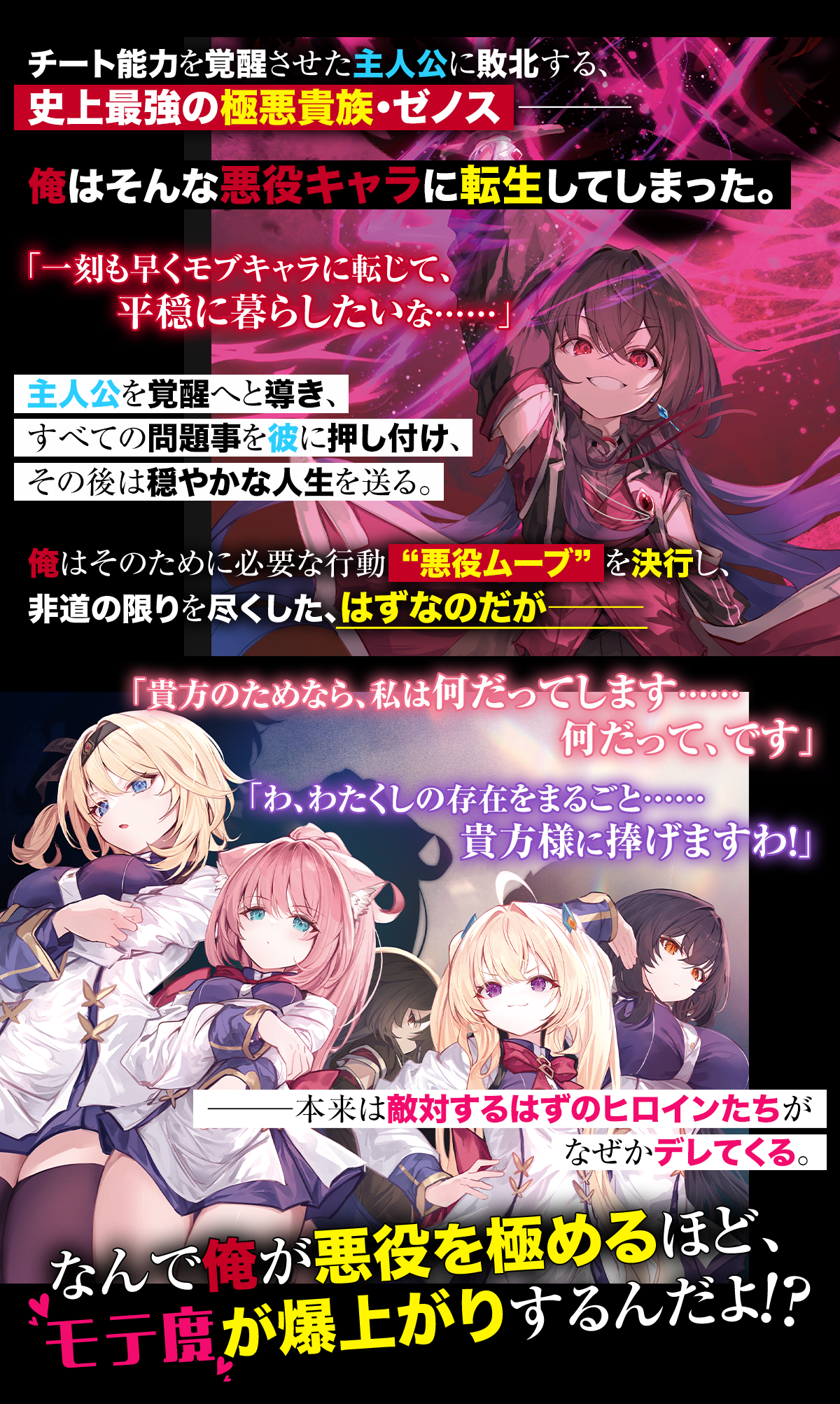 『暴虐非道の極悪貴族を演じてるだけなのに！敵対するはずの貴族令嬢たちがなぜか全肯定でデレてくる』あらすじ：チート能力を覚醒させた主人公に敗北する、史上最強の極悪貴族・ゼノス――俺はそんな悪役キャラに転生してしまった。「一刻も早くモブキャラに転じて、平穏に暮らしたいな……」主人公を覚醒へと導き、すべての問題事を彼に押し付け、その後は穏やかな人生を送る。俺はそのために必要な行動“悪役ムーブ”を決行し、非道の限りを尽くした、はずなのだが――「貴方のためなら、私は何だってします……何だって、です」「わ、わたくしの存在をまるごと……貴方様に捧げますわ！」――本来は敵対するはずのヒロインたちがなぜかデレてくる。なんで俺が悪役を極めるほど、モテ度が爆上がりするんだよ!?