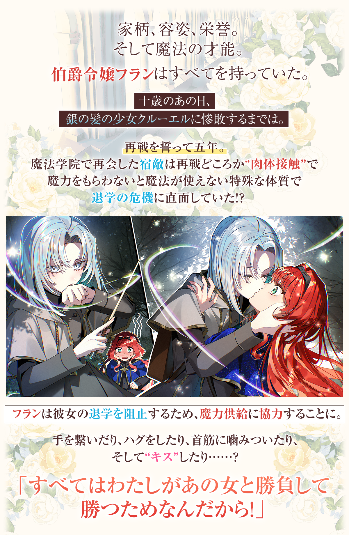 『人生全部賭けても、銀の魔女に勝ちたい』あらすじ：家柄、容姿、栄誉。そして魔法の才能。伯爵令嬢フランはすべてを持っていた。十歳のあの日、銀の髪の少女クルーエルに惨敗するまでは。
再戦を誓って五年。魔法学院で再会した宿敵は再戦どころか”肉体接触”で魔力をもらわないと魔法が使えない特殊な体質で退学の危機に直面していた！？　フランは彼女の退学を阻止するため、魔力供給に協力することに。手を繋いだり、ハグをしたり、首筋に噛みついたり、そして”キス”したり……？「すべてはわたしがあの女と勝負して勝つためなんだから！」