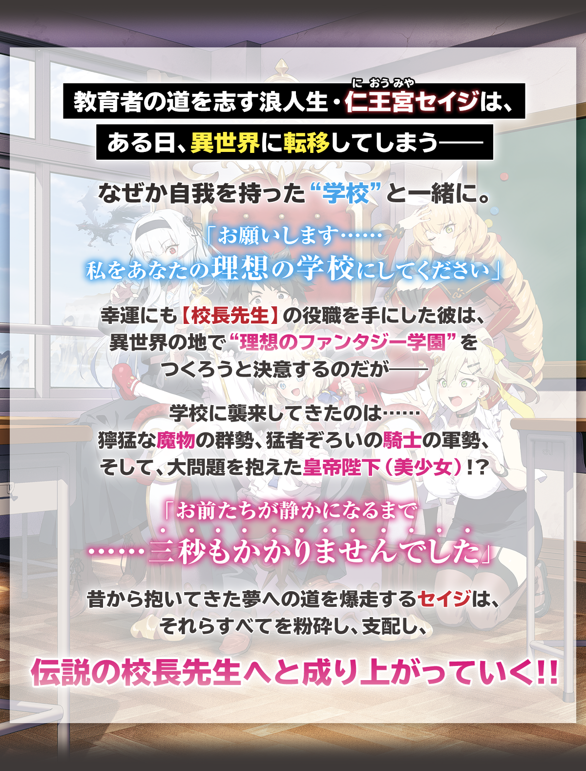 『ドラゴンスレイヤー校長先生 異世界ですべてが俺の思い通りになる理想の美少女学校をつくる』あらすじ：教育者の道を志す浪人生・仁王宮（におうみや）セイジは、
ある日、異世界に転移してしまう――なぜか自我を持った“学校”と一緒に。『お願いします……私をあなたの理想の学校にしてください』幸運にも【校長先生】の役職を手にした彼は、異世界の地で“理想のファンタジー学園”をつくろうと決意するのだが――学校に襲来してきたのは……獰猛な魔物の群勢、猛者ぞろいの騎士の軍勢、そして、大問題を抱えた皇帝陛下（美少女）!?「お前たちが静かになるまで……三秒もかかりませんでした」昔から抱いてきた夢への道を爆走するセイジは、それらすべてを粉砕し、支配し、伝説の校長先生へと成り上がっていく!!

