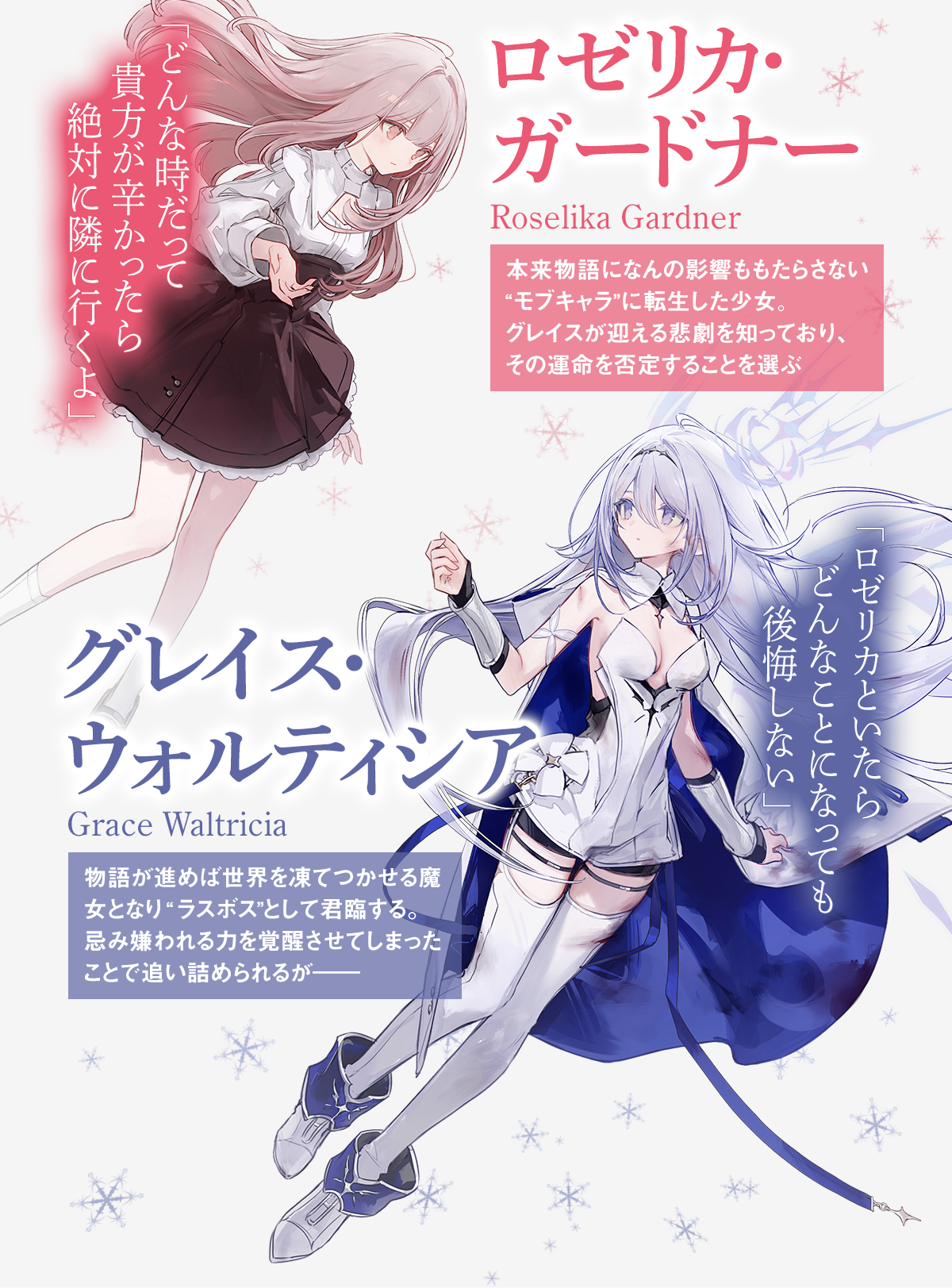 ロゼリカ・ガードナーRoselika Gardner本来物語になんの影響ももたらさない“モブキャラ”に転生した少女。グレイスが迎える悲劇を知っており、その運命を否定することを選ぶどんな時だって貴方が辛かったら絶対に隣に行くよグレイス・ウォルティシア
Grace Waltricia物語が進めば世界を凍てつかせる魔女となり“ラスボス”として君臨する。忌み嫌われる力を覚醒させてしまったことで追い詰められるが――ロゼリカといたらどんなことになっても後悔しない