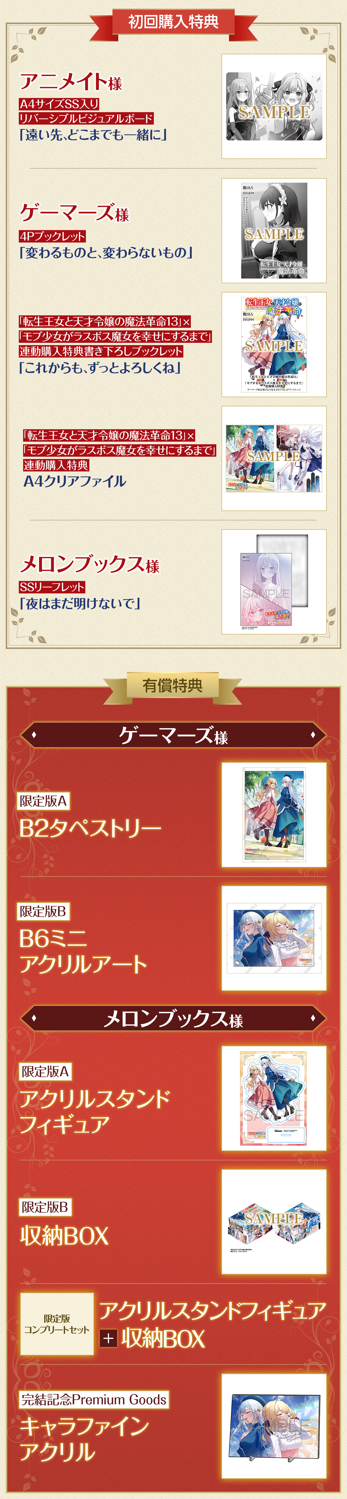 初回購入特典アニメイト様A4サイズSS入りリバーシブルビジュアルボード「遠い先、どこまでも一緒に」ゲーマーズ様4Pブックレット「変わるものと、変わらないもの」転生王女と天才令嬢の魔法革命13×モブ少女がラスボス魔女を幸せにするまで連動購入特典書き下ろしブックレット「これからも、ずっとよろしくね」転生王女と天才令嬢の魔法革命13×モブ少女がラスボス魔女を幸せにするまで連動購入特典A4クリアファイルメロンブックス様SSリーフレット「夜はまだ明けないで」有償特典ゲーマーズ様限定版AB2タペストリー限定版BB6ミニアクリルアートメロンブックス様限定版Aアクリルスタンドフィギュア限定版B収納BOX限定版コンプリートセットアクリルスタンドフィギュア＋収納BOX完結記念Premium Goodsキャラファインアクリル