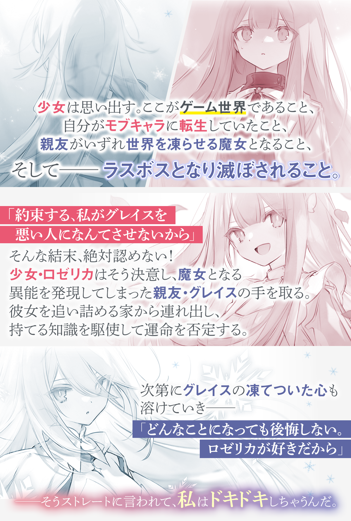 少女は思い出す。ここがゲーム世界であること、自分がモブキャラに転生していたこと、親友がいずれ世界を凍らせる魔女となること、そして――ラスボスとなり滅ぼされること。「約束する、私がグレイスを悪い人になんてさせないから」そんな結末、絶対認めない! 少女・ロゼリカはそう決意し、魔女となる異能を発現してしまった親友・グレイスの手を取る。彼女を追い詰める家から連れ出し、持てる知識を駆使して運命を否定する。次第にグレイスの凍てついた心も溶けていき――「どんなことになっても後悔しない。ロゼリカが好きだから」――そうストレートに言われて、私はドキドキしちゃうんだ。