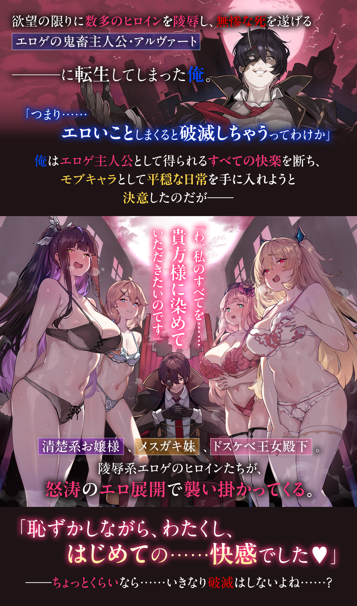 『淫惨エロゲの鬼畜主人公に転生したけど、俺はそんなにスケベじゃない。 ～それでも18禁展開はやってくる～』あらすじ：欲望の限りに数多のヒロインを陵辱し、無惨な死を遂げるエロゲの鬼畜主人公・アルヴァート――に転生してしまった俺。「つまり……エロいことしまくると破滅しちゃうってわけか」俺はエロゲ主人公として得られるすべての快楽を断ち、モブキャラとして平穏な日常を手に入れようと決意したのだが――「わ、私のすべてを……貴方様に染めていただきたいのです」清楚系お嬢様、メスガキ妹、ドスケベ王女殿下。陵辱系エロゲのヒロインたちが、怒涛のエロ展開で襲い掛かってくる。「恥ずかしながら、わたくし、はじめての……快感でした♥」――ちょっとくらいなら……いきなり破滅はしないよね……？