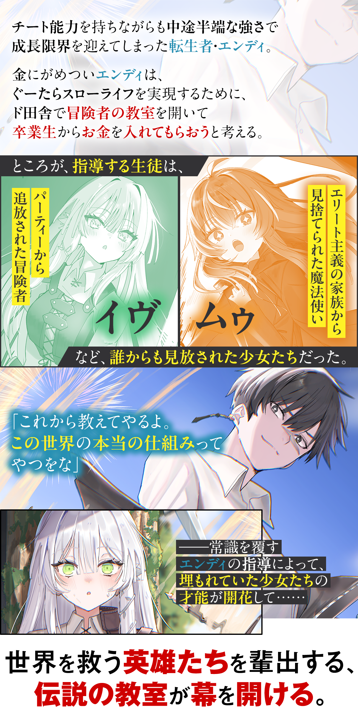 あらすじ内容:チート能力を持ちながらも中途半端な強さで成長限界を迎えてしまった転生者・エンディ。金にがめついエンディは、ぐーたらスローライフを実現するために、ド田舎で冒険者の教室を開いて卒業生からお金を入れてもらおうと考える。ところが、指導する生徒は、パーティーから追放された冒険者のイヴ、エリート主義の家族から見捨てられた魔法使いのムゥなど、誰からも見放された少女たちだった。「これから教えてやるよ。この世界の本当の仕組みってやつをな」――常識を覆すエンディの指導によって、埋もれていた少女たちの才能が開花して……。世界を救う英雄たちを輩出する、伝説の教室が幕を開ける。