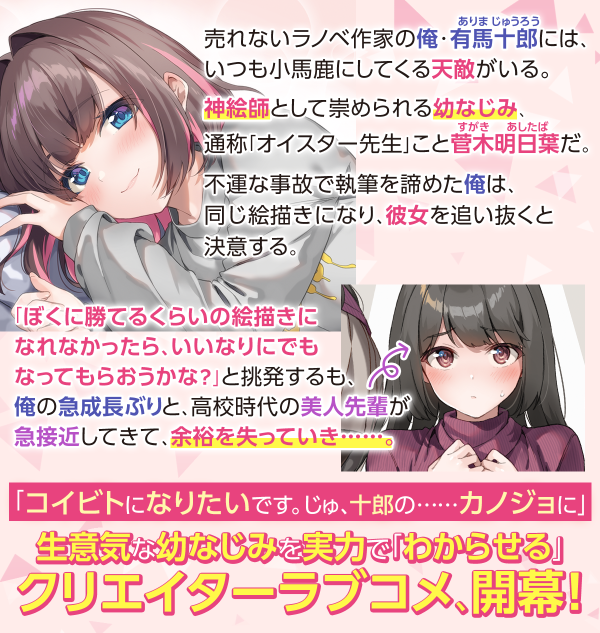 売れないラノベ作家の俺・有馬十郎(ありまじゅうろう)には、いつも小馬鹿にしてくる天敵がいる。神絵師として崇められる幼なじみ、通称「オイスター先生」こと菅木明日葉(すがきあしたば)だ。不運な事故で執筆を諦めた俺は、同じ絵描きになり、彼女を追い抜くと決意する。「ぼくに勝てるくらいの絵描きになれなかったら、いいなりにでもなってもらおうかな？」と挑発するも、俺の急成長ぶりと、高校時代の美人先輩が急接近してきて、余裕を失っていき……。「コイビトになりたいです。じゅ、十郎の……カノジョに」生意気な幼なじみを実力で「わからせる」クリエイターラブコメ、開幕！