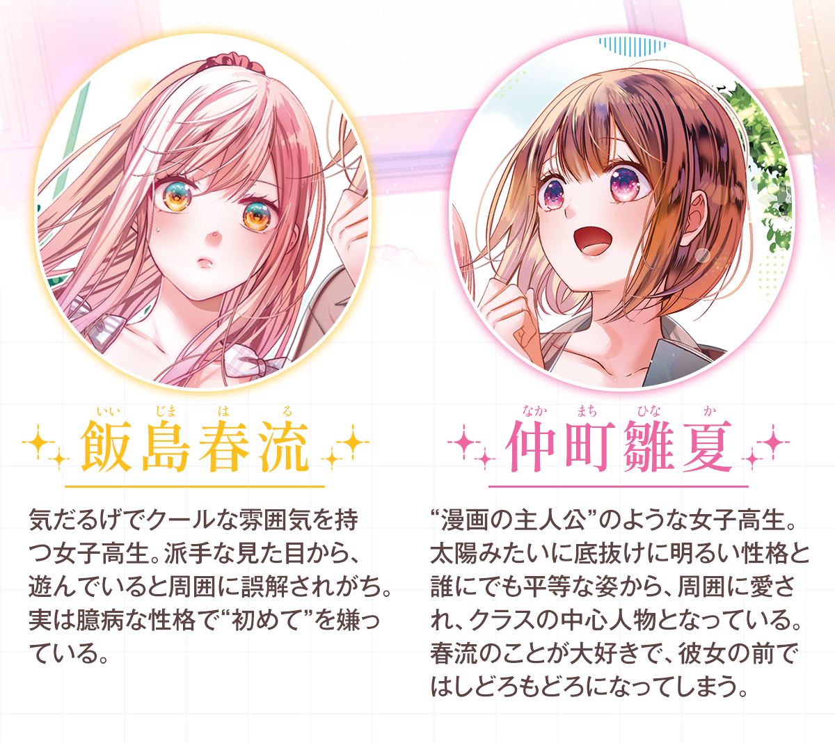 『私のことが大好きなクラスメイトに初めてを全部押し付ける話』キャラクター：
・飯島　春流（いいじま　はる）気だるげでクールな雰囲気を持つ女子高生。派手な見た目から、遊んでいると周囲に誤解されがち。実は臆病な性格で“初めて”を嫌っている。
・仲町　雛夏（なかまち　ひなか）“漫画の主人公”のような女子高生。太陽みたいに底抜けに明るい性格と誰にでも平等な姿から、周囲に愛され、クラスの中心人物となっている。春流のことが大好きで、彼女の前ではしどろもどろになってしまう。