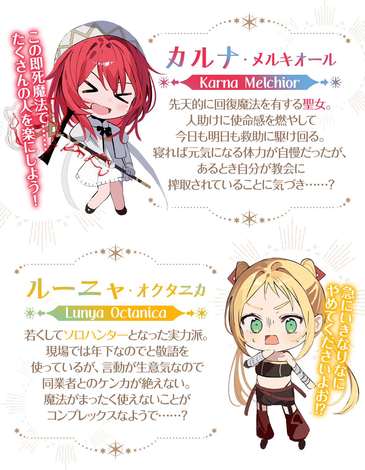 『即死魔法を覚えた聖女。やりがい搾取な教会を破壊して自由になります』キャラクター:【カルナ・メルキオール】「この即死魔法で……たくさんの人を楽にしよう!」先天的に回復魔法を有する聖女。人助けに使命感を燃やして今日も明日も救助に駆け回る。寝れば元気になる体力が自慢だったが、あるとき自分が教会に搾取されていることに気づき……?【ルーニャ・オクタニカ】「急にいきなりなにやめてくださいよお!?」若くしてソロハンターとなった実力派。現場では年下なのでと敬語を使っているが、言動が生意気なので同業者とのケンカが絶えない。魔法がまったく使えないことがコンプレックスなようで……?