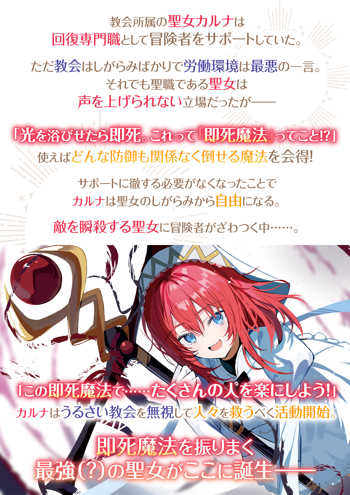 『即死魔法を覚えた聖女。やりがい搾取な教会を破壊して自由になります』あらすじ:教会所属の聖女カルナは回復専門職として冒険者をサポートしていた。ただ教会はしがらみばかりで労働環境は最悪の一言。それでも聖職である聖女は声を上げられない立場だったが――「光を浴びせたら即死。これって『即死魔法』ってこと!?」使えばどんな防御も関係なく倒せる魔法を会得!サポートに徹する必要がなくなったことでカルナは聖女のしがらみから自由になる。敵を瞬殺する聖女に冒険者がざわつく中……。「この即死魔法で……たくさんの人を楽にしよう!」カルナはうるさい教会を無視して人々を救うべく活動開始。即死魔法を振りまく最強(?)の聖女がここに誕生――