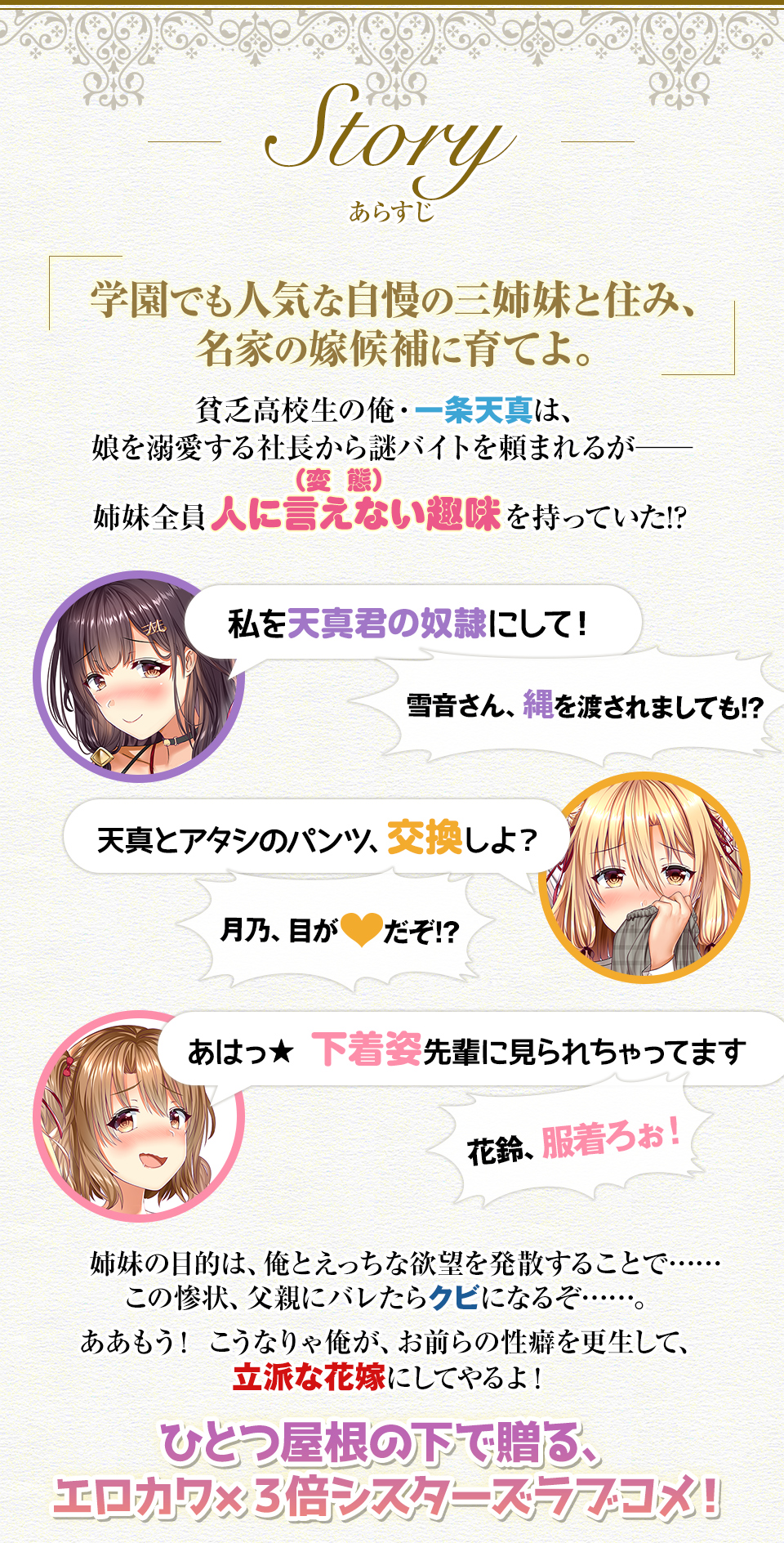「学園でも人気な自慢の三姉妹と住み、名家の嫁候補に育てよ」。貧乏高校生の俺・一条天真は、娘を溺愛する社長から謎バイトを頼まれるが——姉妹全員人に言えない趣味を持っていた!? 「私を天真君の奴隷にして!」雪音さん、縄を渡されましても!?「天真とアタシのパンツ、交換しよ?」月乃、目が▼だぞ!?「あはっ★下着姿先輩に見られちゃってます」花鈴、服着ろぉ!姉妹の目的は、俺とえっちな欲望を発散することで……この惨状、父親にバレたらクビになるぞ……。ああもう! こうなりゃ俺が、お前らの性癖を更生して、立派な花嫁にしてやるよ!ひとつ屋根の下で贈る、エロカワ×3倍シスターズラブコメ!