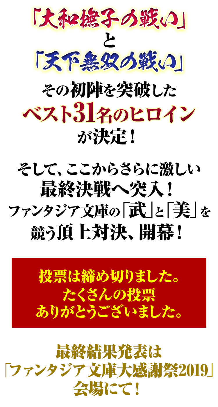 「天下無双の戦い」と「大和撫子の戦い」、その初陣を突破したベスト31名のヒロインが決定！　そして、ここからさらに激しい最終決戦へ突入！　ファンタジア文庫の「武」と「美」を競う頂上対決、開幕！